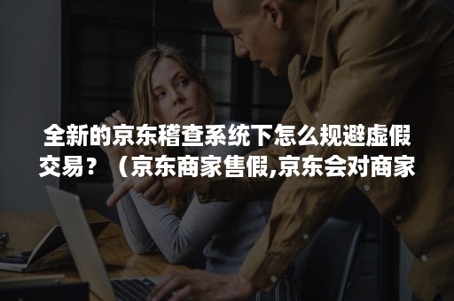 全新的京东稽查系统下怎么规避虚假交易？（京东商家售假,京东会对商家怎么处理）