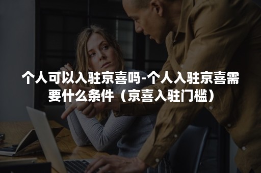 个人可以入驻京喜吗-个人入驻京喜需要什么条件(京喜入驻门槛) 个人可以入驻京喜吗-个人入驻京喜需要什么条件(京喜入驻门槛)