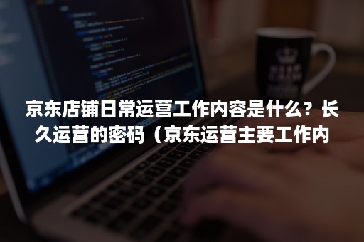 京东店铺日常运营工作内容是什么？长久运营的密码（京东运营主要工作内容）