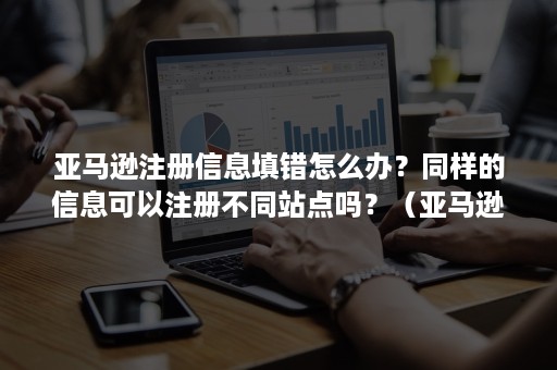 亚马逊注册信息填错怎么办？同样的信息可以注册不同站点吗？（亚马逊注册时地址填错能改吗）