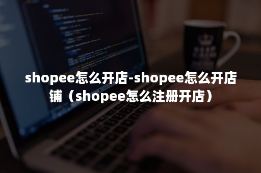 shopee怎么开店-shopee怎么开店铺（shopee怎么注册开店）