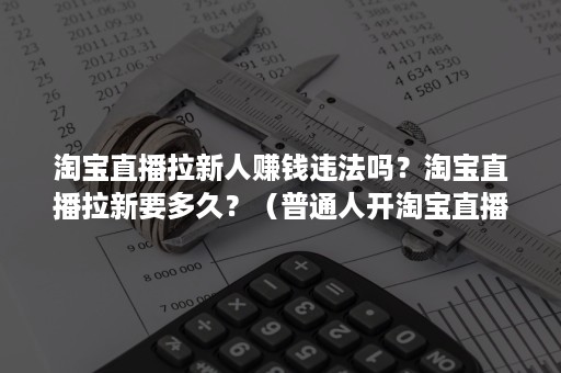 淘宝直播拉新人赚钱违法吗？淘宝直播拉新要多久？（普通人开淘宝直播能赚钱吗）
