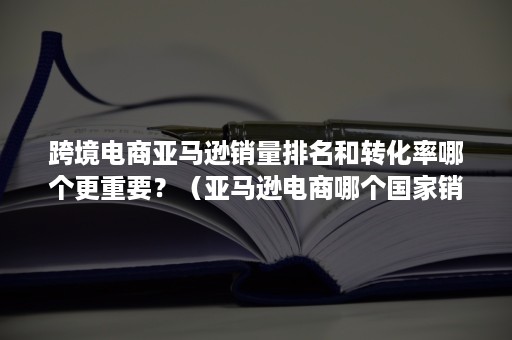 跨境电商亚马逊销量排名和转化率哪个更重要？（亚马逊电商哪个国家销量高）