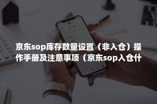 京东sop库存数量设置（非入仓）操作手册及注意事项（京东sop入仓什么意思）