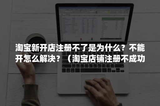 淘宝新开店注册不了是为什么？不能开怎么解决？（淘宝店铺注册不成功的原因）