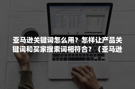 亚马逊关键词怎么用？怎样让产品关键词和买家搜索词相符合？（亚马逊产品关键词怎么找）