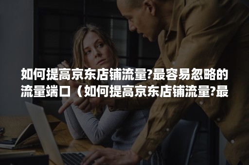 如何提高京东店铺流量?最容易忽略的流量端口(如何提高京东店铺流量?最容易忽略的流量端口信息) 如何提高京东店铺流量?最容易忽略的流量端口(如何提高京东店铺流量?最容易忽略的流量端口信息)