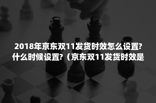 2018年京东双11发货时效怎么设置?什么时候设置?（京东双11发货时效是多久?）