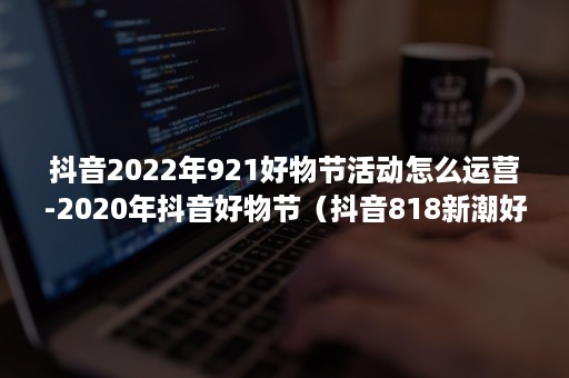 抖音2022年921好物节活动怎么运营-2020年抖音好物节（抖音818新潮好物节在哪里举行）