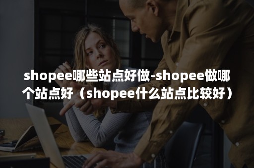 shopee哪些站点好做-shopee做哪个站点好（shopee什么站点比较好）