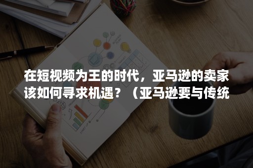 在短视频为王的时代，亚马逊的卖家该如何寻求机遇？（亚马逊要与传统电视媒体抢用户 卖点是啥?）