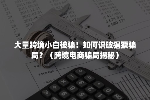 大量跨境小白被骗！如何识破猖獗骗局？（跨境电商骗局揭秘）