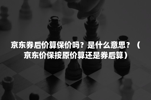 京东券后价算保价吗？是什么意思？（京东价保按原价算还是券后算）