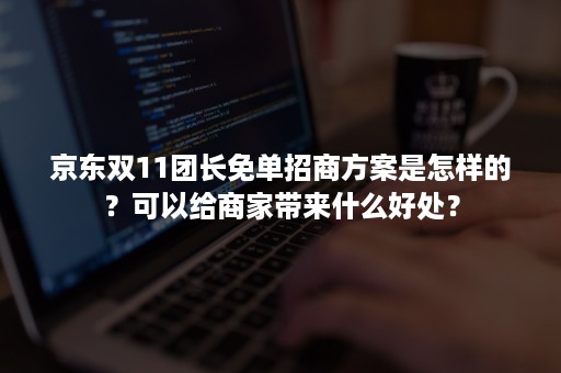 京东双11团长免单招商方案是怎样的？可以给商家带来什么好处？