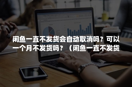 闲鱼一直不发货会自动取消吗？可以一个月不发货吗？（闲鱼一直不发货会自动取消吗?可以一个月不发货吗你）