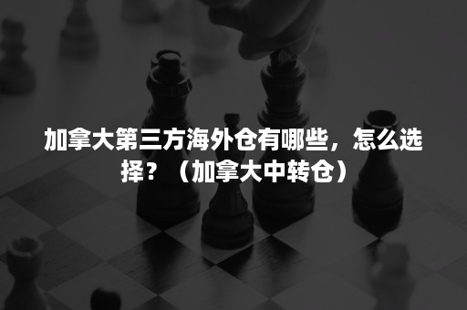 加拿大第三方海外仓有哪些，怎么选择？（加拿大中转仓）