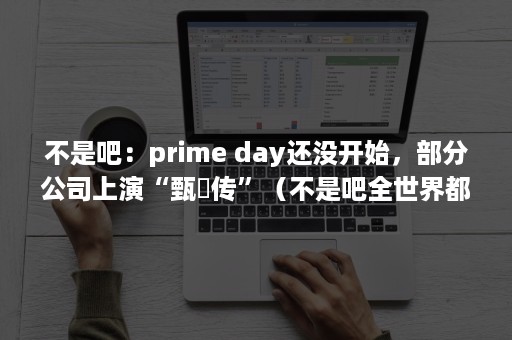 不是吧：prime day还没开始，部分公司上演“甄嬛传”（不是吧全世界都想契约我）