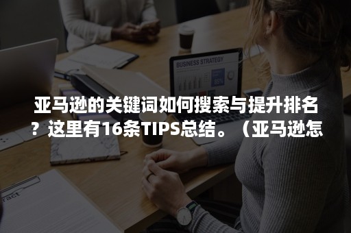 亚马逊的关键词如何搜索与提升排名？这里有16条TIPS总结。（亚马逊怎么提高关键词排名）