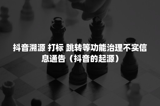 抖音溯源 打标 跳转等功能治理不实信息通告（抖音的起源）