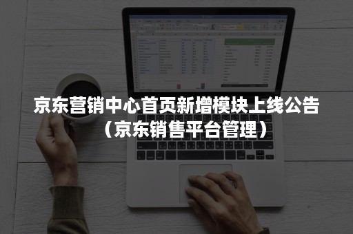 京东营销中心首页新增模块上线公告（京东销售平台管理）