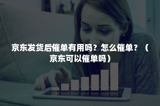 京东发货后催单有用吗?怎么催单?(京东可以催单吗) 京东发货后催单有用吗?怎么催单?(京东可以催单吗)