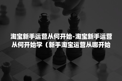 淘宝新手运营从何开始-淘宝新手运营从何开始学（新手淘宝运营从哪开始学）