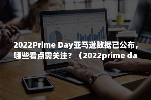 2022Prime Day亚马逊数据已公布，哪些看点需关注？（2022prime day是什么时候）