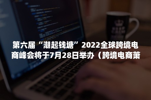 第六届“潮起钱塘”2022全球跨境电商峰会将于7月28日举办(跨境电商萧山峰会) 第六届“潮起钱塘”2022全球跨境电商峰会将于7月28日举办(跨境电商萧山峰会)