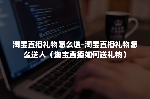 淘宝直播礼物怎么送-淘宝直播礼物怎么送人(淘宝直播如何送礼物) 淘宝直播礼物怎么送-淘宝直播礼物怎么送人(淘宝直播如何送礼物)