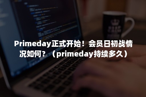 Primeday正式开始！会员日初战情况如何？（primeday持续多久）