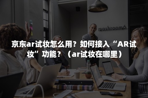 京东ar试妆怎么用？如何接入“AR试妆”功能？（ar试妆在哪里）