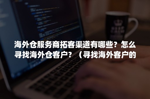 海外仓服务商拓客渠道有哪些？怎么寻找海外仓客户？（寻找海外客户的渠道）