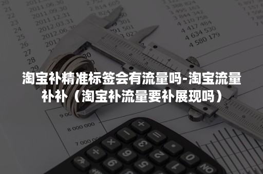 淘宝补精准标签会有流量吗-淘宝流量补补（淘宝补流量要补展现吗）