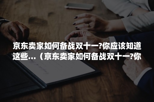 京东卖家如何备战双十一?你应该知道这些...（京东卖家如何备战双十一?你应该知道这些什么）