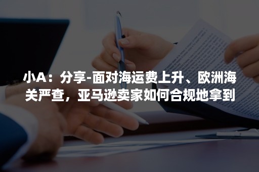 小A：分享-面对海运费上升、欧洲海关严查，亚马逊卖家如何合规地拿到出口退税