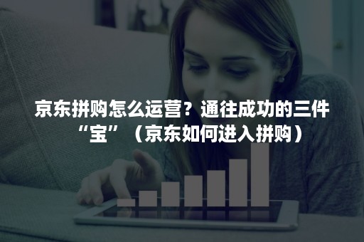 京东拼购怎么运营?通往成功的三件“宝”(京东如何进入拼购) 京东拼购怎么运营?通往成功的三件“宝”(京东如何进入拼购)
