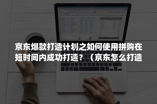 京东爆款打造计划之如何使用拼购在短时间内成功打造?(京东怎么打造爆款) 京东爆款打造计划之如何使用拼购在短时间内成功打造?(京东怎么打造爆款)