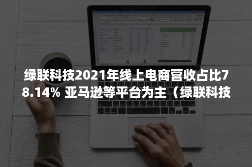 绿联科技2021年线上电商营收占比78.14% 亚马逊等平台为主（绿联科技营业收入）