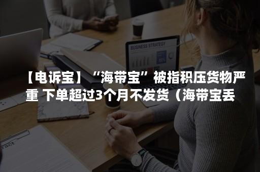 【电诉宝】“海带宝”被指积压货物严重 下单超过3个月不发货（海带宝丢件去哪里投诉）