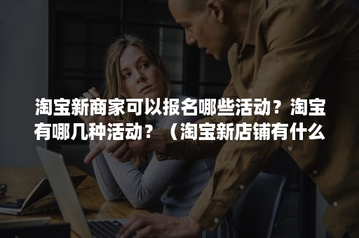 淘宝新商家可以报名哪些活动？淘宝有哪几种活动？（淘宝新店铺有什么活动可以报名）