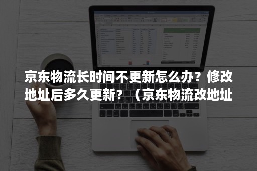 京东物流长时间不更新怎么办？修改地址后多久更新？（京东物流改地址过了好几天都没到）