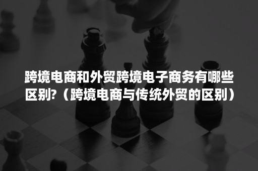 跨境电商和外贸跨境电子商务有哪些区别?（跨境电商与传统外贸的区别）