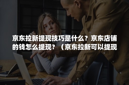 京东拉新提现技巧是什么？京东店铺的钱怎么提现？（京东拉新可以提现吗）