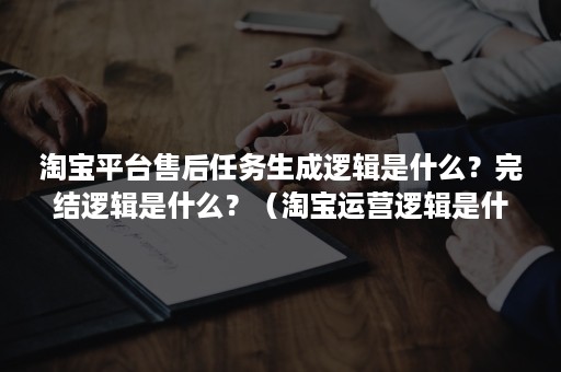 淘宝平台售后任务生成逻辑是什么？完结逻辑是什么？（淘宝运营逻辑是什么）
