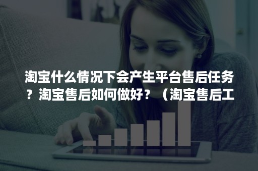 淘宝什么情况下会产生平台售后任务？淘宝售后如何做好？（淘宝售后工作）