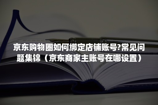 京东购物圈如何绑定店铺账号?常见问题集锦（京东商家主账号在哪设置）