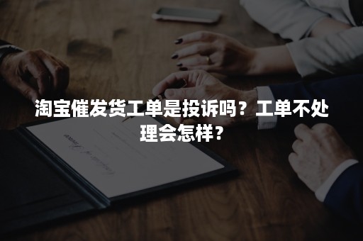 淘宝催发货工单是投诉吗？工单不处理会怎样？