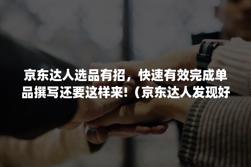 京东达人选品有招,快速有效完成单品撰写还要这样来!(京东达人发现好货渠道申请要求) 京东达人选品有招,快速有效完成单品撰写还要这样来!(京东达人发现好货渠道申请要求)