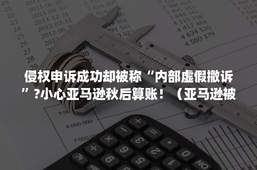 侵权申诉成功却被称“内部虚假撤诉”?小心亚马逊秋后算账！（亚马逊被投诉侵权如果对方不撤诉怎么办）