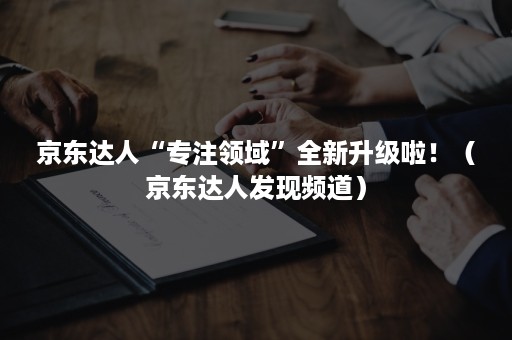京东达人“专注领域”全新升级啦!(京东达人发现频道) 京东达人“专注领域”全新升级啦!(京东达人发现频道)